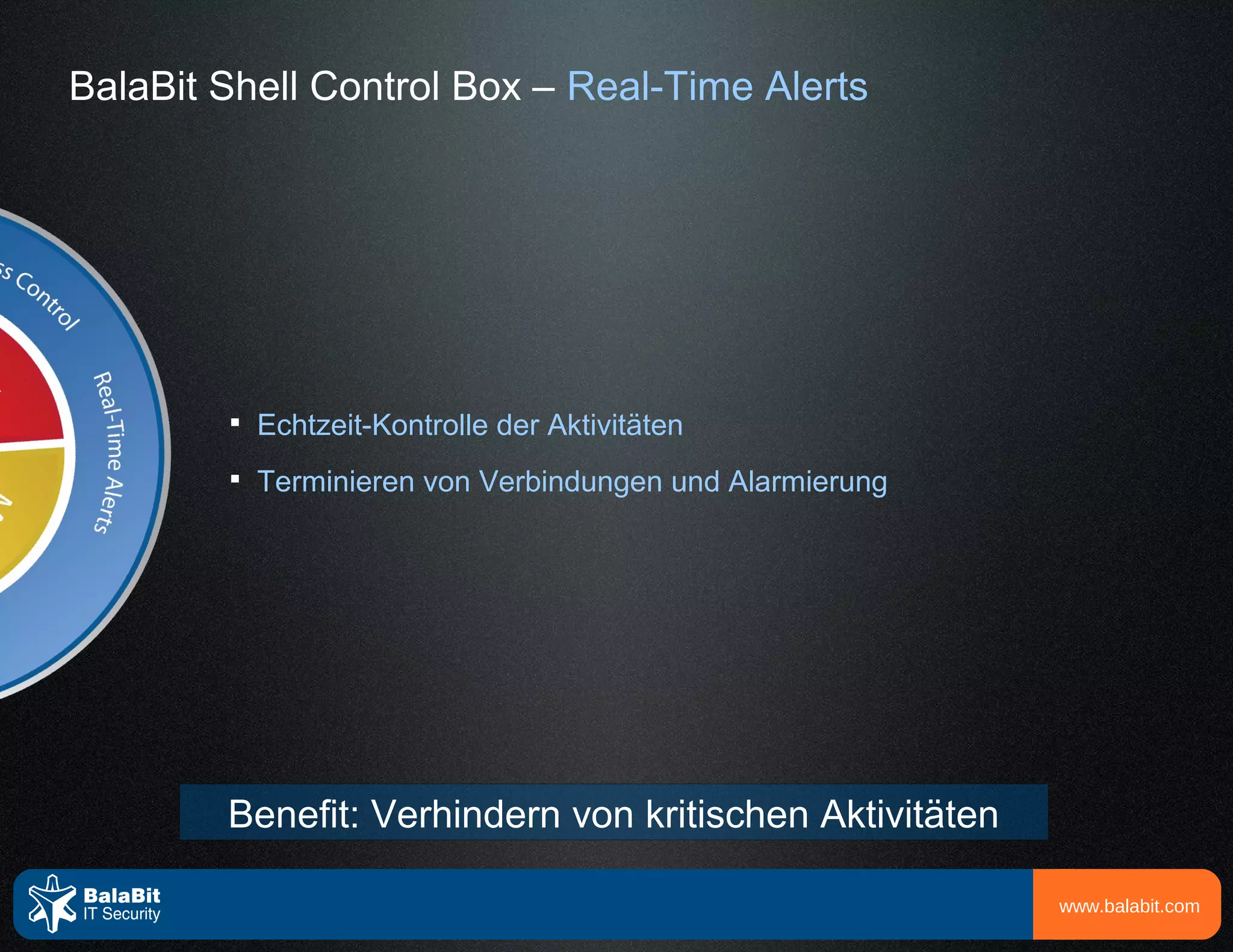 BalaBit Shell Control Box – Real-Time Alerts




        
            Echtzeit-Kontrolle der Aktivitäten
        
            Terminieren von Verbindungen und Alarmierung




        Benefit: Verhindern von kritischen Aktivitäten

                                                           www.balabit.com
 