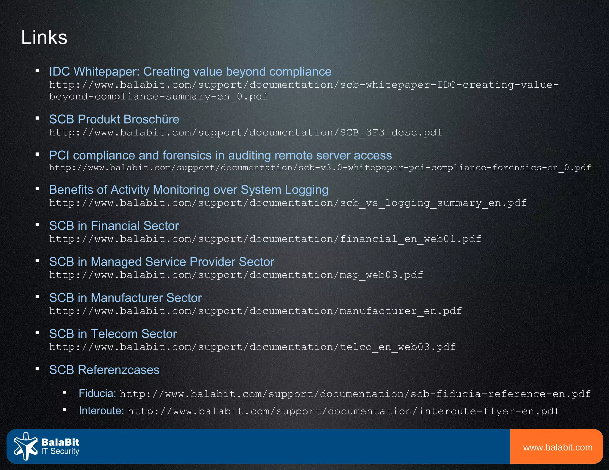 Links
 
     IDC Whitepaper: Creating value beyond compliance
     http://www.balabit.com/support/documentation/scb-whitepaper-IDC-creating-value-
     beyond-compliance-summary-en_0.pdf
 
     SCB Produkt Broschüre
     http://www.balabit.com/support/documentation/SCB_3F3_desc.pdf
 
     PCI compliance and forensics in auditing remote server access
     http://www.balabit.com/support/documentation/scb-v3.0-whitepaper-pci-compliance-forensics-en_0.pdf

 
     Benefits of Activity Monitoring over System Logging
     http://www.balabit.com/support/documentation/scb_vs_logging_summary_en.pdf
 
     SCB in Financial Sector
     http://www.balabit.com/support/documentation/financial_en_web01.pdf
 
     SCB in Managed Service Provider Sector
     http://www.balabit.com/support/documentation/msp_web03.pdf
 
     SCB in Manufacturer Sector
     http://www.balabit.com/support/documentation/manufacturer_en.pdf
 
     SCB in Telecom Sector
     http://www.balabit.com/support/documentation/telco_en_web03.pdf
 
     SCB Referenzcases
       
           Fiducia: http://www.balabit.com/support/documentation/scb-fiducia-reference-en.pdf
       
           Interoute: http://www.balabit.com/support/documentation/interoute-flyer-en.pdf


                                                                                          www.balabit.com
 