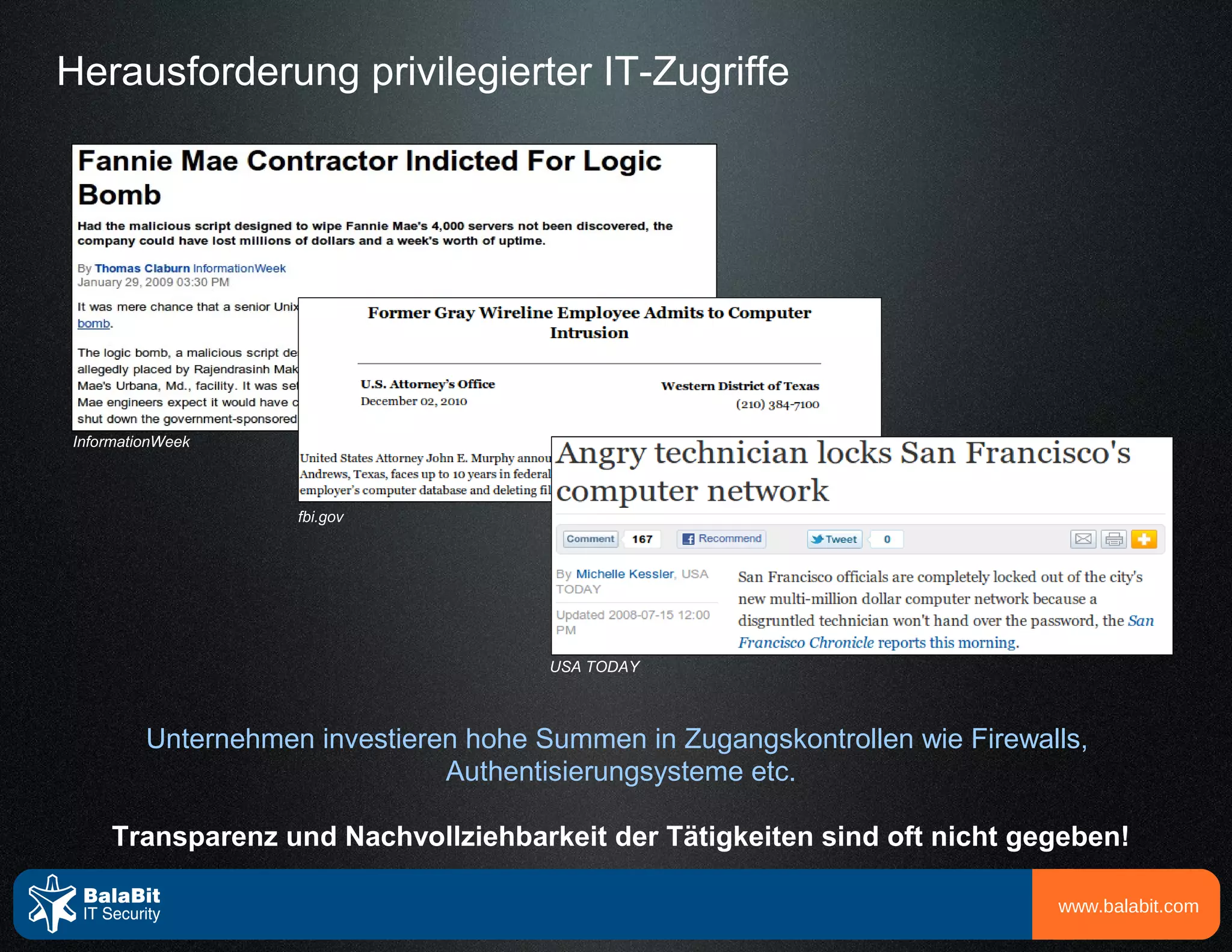 Herausforderung privilegierter IT-Zugriffe




InformationWeek



                    fbi.gov




                                       USA TODAY



         Unternehmen investieren hohe Summen in Zugangskontrollen wie Firewalls,
                               Authentisierungsysteme etc.

     Transparenz und Nachvollziehbarkeit der Tätigkeiten sind oft nicht gegeben!

                                                                             www.balabit.com
 