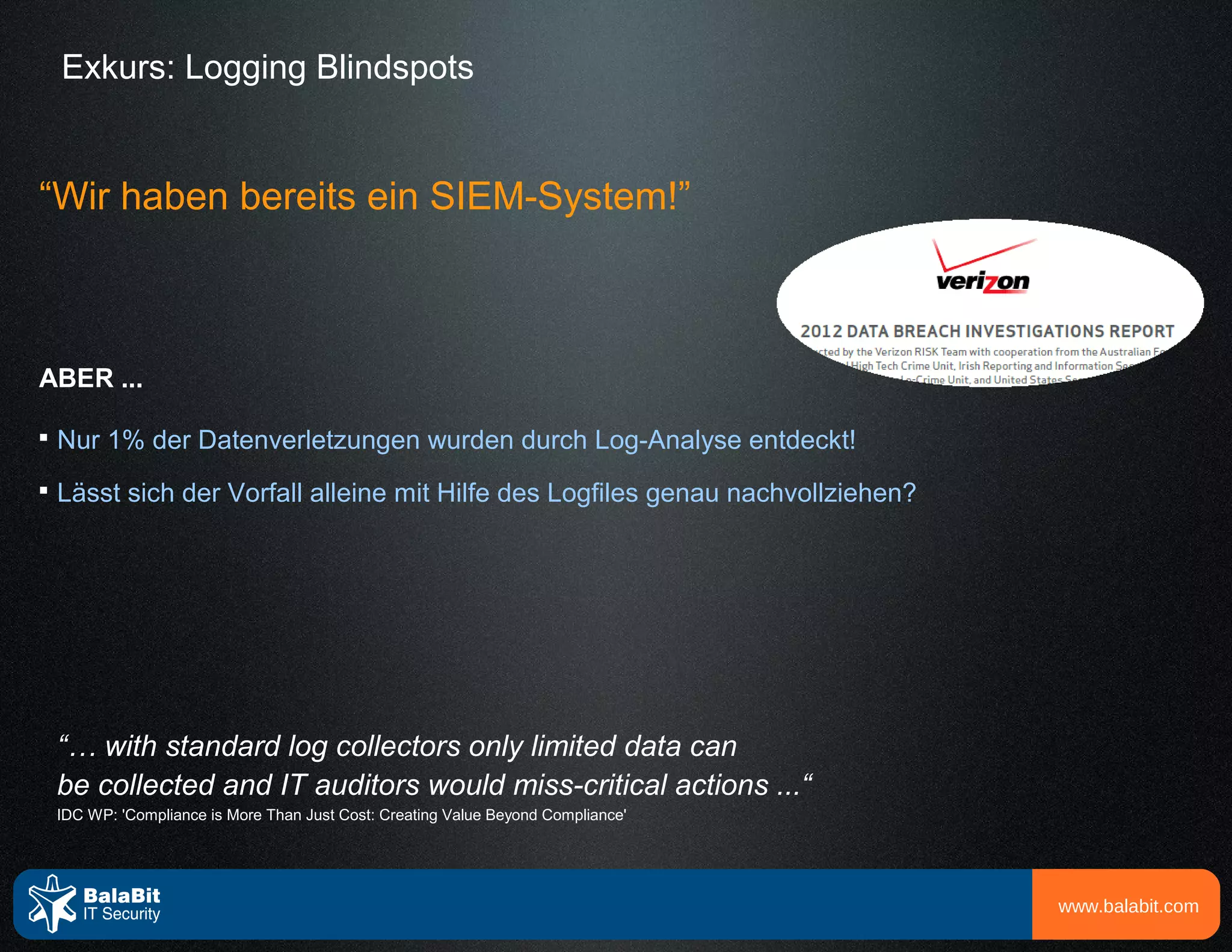 Exkurs: Logging Blindspots


“Wir haben bereits ein SIEM-System!”



ABER ...


    Nur 1% der Datenverletzungen wurden durch Log-Analyse entdeckt!

    Lässt sich der Vorfall alleine mit Hilfe des Logfiles genau nachvollziehen?




    “… with standard log collectors only limited data can
    be collected and IT auditors would miss-critical actions ...“
    IDC WP: 'Compliance is More Than Just Cost: Creating Value Beyond Compliance'




                                                                                    www.balabit.com
 