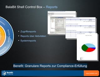 BalaBit Shell Control Box – Reports




        
            Zugriffsreports
        
            Reports über Aktivitäten
        
            Systemreports




     Benefit: Granulare Reports zur Compliance-Erfüllung

                                                       www.balabit.com
 