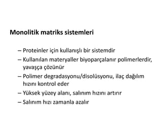 Monolitik matriks sistemleri
– Proteinler için kullanışlı bir sistemdir
– Kullanılan materyaller biyoparçalanır polimerlerdir,
yavaşça çözünür
– Polimer degradasyonu/disolüsyonu, ilaç dağılım
hızını kontrol eder
– Yüksek yüzey alanı, salınım hızını artırır
– Salınım hızı zamanla azalır
 