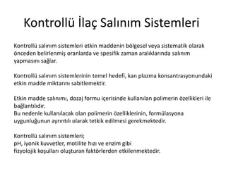 Kontrollü İlaç Salınım Sistemleri
Kontrollü salınım sistemleri etkin maddenin bölgesel veya sistematik olarak
önceden belirlenmiş oranlarda ve spesifik zaman aralıklarında salınım
yapmasını sağlar.
Kontrollü salınım sistemlerinin temel hedefi, kan plazma konsantrasyonundaki
etkin madde miktarını sabitlemektir.
Etkin madde salınımı, dozaj formu içerisinde kullanılan polimerin özellikleri ile
bağlantılıdır.
Bu nedenle kullanılacak olan polimerin özelliklerinin, formülasyona
uygunluğunun ayrıntılı olarak tetkik edilmesi gerekmektedir.
Kontrollü salınım sistemleri;
pH, iyonik kuvvetler, motilite hızı ve enzim gibi
fizyolojik koşulları oluşturan faktörlerden etkilenmektedir.
 