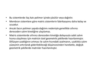 • Bu sistemlerde ilaç katı polimer içinde çözülür veya dağıtılır.
• Membran sistemlere göre matris sistemlerin fabrikasyonu daha kolay ve
ucuzdur.
• Ancak ilacın polimer yapıda dağılımı nedeniyle genellikle sıfırıncı
dereceden salım kinetiğine ulaşılamaz.
• Matris sistemlerde sıfırıncı dereceden kinetiğe dolayısıyla sabit salım
hızına ulaşılması için matrisin özel geometrik şekillerde hazırlanmıştır.
Difüzyon uzaklığının artması ile salım hızındaki azalmanın, uzaklıkla salım
yüzeyinin artırılarak giderilebileceği düşüncesinden hareketle, değişik
geometrik şekillerde matrisler hazırlanmıştır.
 