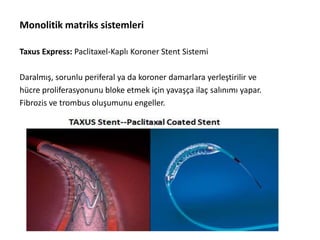 Monolitik matriks sistemleri
Taxus Express: Paclitaxel-Kaplı Koroner Stent Sistemi
Daralmış, sorunlu periferal ya da koroner damarlara yerleştirilir ve
hücre proliferasyonunu bloke etmek için yavaşça ilaç salınımı yapar.
Fibrozis ve trombus oluşumunu engeller.
 
