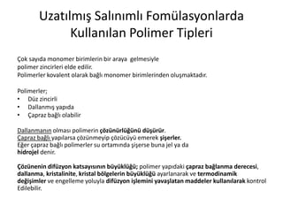 Uzatılmış Salınımlı Fomülasyonlarda
Kullanılan Polimer Tipleri
Çok sayıda monomer birimlerin bir araya gelmesiyle
polimer zincirleri elde edilir.
Polimerler kovalent olarak bağlı monomer birimlerinden oluşmaktadır.
Polimerler;
• Düz zincirli
• Dallanmış yapıda
• Çapraz bağlı olabilir
Dallanmanın olması polimerin çözünürlüğünü düşürür.
Çapraz bağlı yapılarsa çözünmeyip çözücüyü emerek şişerler.
Eğer çapraz bağlı polimerler su ortamında şişerse buna jel ya da
hidrojel denir.
Çözünenin difüzyon katsayısının büyüklüğü; polimer yapıdaki çapraz bağlanma derecesi,
dallanma, kristalinite, kristal bölgelerin büyüklüğü ayarlanarak ve termodinamik
değişimler ve engelleme yoluyla difüzyon işlemini yavaşlatan maddeler kullanılarak kontrol
Edilebilir.
 