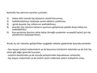 Kontrollü ilaç salımının yararları şunlardır:
1) tedavi edici oranda ilaç düzeyinin sürekli korunması,
2) hedeflenebilmesi nedeniyle zararlı etkilerin azaltılması,
3) gerek duyulan ilaç miktarının azaltılabilmesi,
4) önerilen ilaç rejimine hastanın uyumunu geliştirecek şekilde dozaj miktarının
azaltılabilmesi,
5) kısa yarılanma ömrüne sahip ilaçlar (örneğin proteinler ve peptid ilaçlar) için ilaç
yönetiminin kolaylaştırılması.
Ancak, bu tür sistemler geliştirilirken aşağıdaki noktalar gözönünde bulundurulmalıdır:
- ilacı taşıyan (salan) malzemelerin ya da bozunma ürünlerinin toksisitesi ya da hızlı ilaç
salımı gibi diğer güvenlik hususları,
- sistemin kendisinden ya da vücuda yerleşiminden kaynaklanan rahatsızlık,
- ilaç taşıyıcı malzemeler ya da üretim süreci nedeniyle sistem maliyetinin artışı.
 