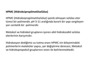 HPMC (Hidroksipropilmetilselüloz)
HPMC (Hidroksipropilmetilselüloz) iyonik olmayan selüloz eter
türevi bir polimerdir, pH 3-11 aralığında kararlı bir yapı sergileyen
yarı sentetik bir polimerdir.
Metoksil ve hidroksil gruplarını içeren alkil hidroksialkil selüloz
eterlerinin karışımıdır.
Hidratasyon dediğimiz su tutma oranı HPMC nin bileşimindeki
polimerlerin moleküler yapısı, yer değiştirme derecesi, Metoksil
ve hidrokspropoksil gruplarının oranı ile belirlenmektedir.
 