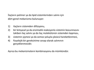 İlaçların polimer ya da lipid sistemlerinden salımı için
dört genel mekanizma bulunuyor:
1) ilaçların sistemden difüzyonu,
2) bir kimyasal ya da enzimatik reaksiyonla sistemin bozunmasını
takiben ilaç salımı ya da ilaç molekülünün sistemden kopması,
3) sistemin şişmesi ya da ozmoz yoluyla çözücü hareketlenmesi,
4) fizyolojik bir gereksinime cevap olarak salımının
gerçeklenmesidir.
Ayrıca bu mekanizmaların kombinasyonu da mümkündür.
 