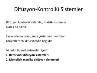 Difüzyon-Kontrollü Sistemler
Difüzyon kontrollü sistemler, matriks sistemler
olarak da bilinir.
İlacın salınım oranı, suda çözünmez membran
bariyerlerden difüzyonuna bağlıdır.
İki farklı tip mekanizmaları içerir:
1. Rezervuar difüzyon sistemleri
2. Monolitik matriks difüzyon sistemleri
 
