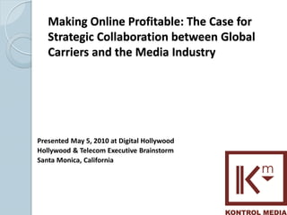 Making Online Profitable: The Case for
   Strategic Collaboration between Global
   Carriers and the Media Industry




Presented May 5, 2010 at Digital Hollywood
Hollywood & Telecom Executive Brainstorm
Santa Monica, California




                                             1
 