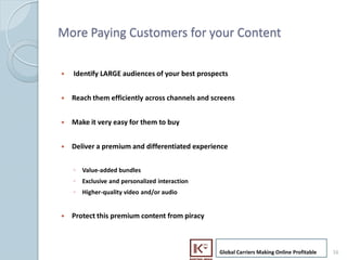 More Paying Customers for your Content

     ?   Identify LARGE audiences of your best prospects


     ?   Reach them efficiently across channels and screens


     ?   Make it very easy for them to buy


     ?   Deliver a premium and differentiated experience


         ? Value-added bundles
         ? Exclusive and personalized interaction
         ? Higher-quality video and/or audio


     ?   Protect this premium content from piracy



                                                      Global Carriers Making Online Profitable   16
16
 