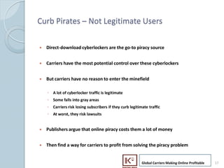 Curb Pirates C Not Legitimate Users

     ?   Direct-download cyberlockers are the go-to piracy source


     ?   Carriers have the most potential control over these cyberlockers


     ?   But carriers have no reason to enter the minefield

         ? A lot of cyberlocker traffic is legitimate
         ? Some falls into gray areas
         ? Carriers risk losing subscribers if they curb legitimate traffic
         ? At worst, they risk lawsuits


     ?   Publishers argue that online piracy costs them a lot of money


     ?   Then find a way for carriers to profit from solving the piracy problem


                                                                Global Carriers Making Online Profitable   17
17
 