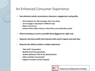 An Enhanced Consumer Experience
     ?   Key elements remain convenience, relevance, engagement, and quality.

         ?   Dont bombard me with messages I dont care about.
         ?   Let me engage or dig deeper in different ways
         ?   Make it easy to buy.
         ?   Enhance with bundles, features, interactivity, and audio/video quality


     ?   Means knowing as much as possible about that person, right now.

     ?   Requires real-time profile that interacts with search engines and web sites

     ?   Requires the ability to deliver a better experience

         ?   One-click transactions
         ?   Quality-of-service guarantees,
         ?   Content delivered 7x24 to the desired device
         ?   Video-roaming rescreening
         ?   Support in-session service requests




                                                                  Global Carriers Making Online Profitable   18
18
 