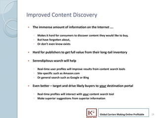 Improved Content Discovery
     ?   The immense amount of information on the Internet .

         ? Makes it hard for consumers to discover content they would like to buy,
         ? But have forgotten about,
         ? Or dont even know exists

     ?   Hard for publishers to get full value from their long-tail inventory

     ?   Serendipitous search will help

         ? Real-time user profiles will improve results from content search tools
         ? Site-specific such as Amazon.com
         ? Or general search such as Google or Bing

     ?   Even better C target and drive likely buyers to your destination portal

         ? Real-time profiles will interact with your content search tool
         ? Make superior suggestions from superior information




                                                             Global Carriers Making Online Profitable   19
19
 