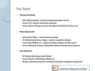 The Team
    ?   Thomas Rambold

        ? CEO, DESS Consulting - C-Level consulting with global carriers
        ? Former CTO , Siemens Information Networks
        ? Former General Manager, Siemens Broadband and Data/IP business unit


    ?   Mark Kapczynski

        ? CEO, Kontrol Media C media industry incubator
        ? VP, Advertising Solutions, Atigeo C pattern recognition software
        ? Former CEO, MESoft, Inc. C tapeless workflow software for film and TV
        ? Former Microsoft, Director of Worldwide Media & Entertainment Solutions

    ?   Seth Walworth

        ? VP Industry Marketing, Kontrol Media
        ? Former Director of Marketing, MESoft, Inc.
        ? 30 years, telecommunications marketing and product management experience


                                                            Global Carriers Making Online Profitable   2
2
 