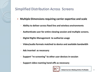 Simplified Distribution Across Screens

      ?   Multiple Dimensions requiring carrier expertise and scale

          ? Ability to deliver across fixed line and wireless environments

          ? Authenticate user for entire viewing session and multiple screens.

          ? Digital Rights Management to authorize usage

          ? Video/audio formats matched to device and available bandwidth

          ? Ads inserted as necessary

          ? Support re-screening to other user devices in-session

          ? Support video roaming hand-offs as necessary

                                                   Global Carriers Making Online Profitable   20
20
 