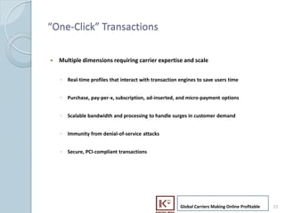 One-Click Transactions

     ?   Multiple dimensions requiring carrier expertise and scale


         ? Real-time profiles that interact with transaction engines to save users time


         ? Purchase, pay-per-x, subscription, ad-inserted, and micro-payment options


         ? Scalable bandwidth and processing to handle surges in customer demand


         ? Immunity from denial-of-service attacks


         ? Secure, PCI-compliant transactions




                                                             Global Carriers Making Online Profitable   21
21
 