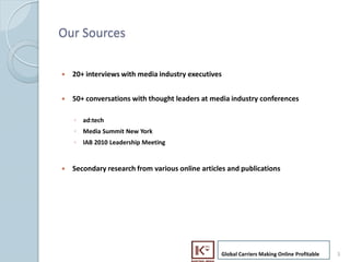 Our Sources

    ?   20+ interviews with media industry executives


    ?   50+ conversations with thought leaders at media industry conferences

        ? ad:tech
        ? Media Summit New York
        ? IAB 2010 Leadership Meeting


    ?   Secondary research from various online articles and publications




                                                     Global Carriers Making Online Profitable   3
3
 