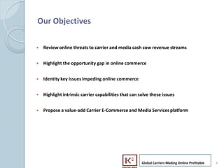 Our Objectives

    ?   Review online threats to carrier and media cash cow revenue streams


    ?   Highlight the opportunity gap in online commerce


    ?   Identity key issues impeding online commerce


    ?   Highlight intrinsic carrier capabilities that can solve these issues


    ?   Propose a value-add Carrier E-Commerce and Media Services platform




                                                           Global Carriers Making Online Profitable   4
4
 