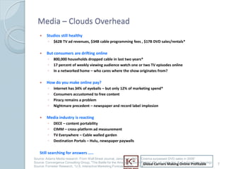 Media C Clouds Overhead
        ?   Studios still healthy
             ?   $62B TV ad revenues, $34B cable programming fees , $17B DVD sales/rentals*

        ?   But consumers are drifting online
             ?   800,000 households dropped cable in last two years*
             ?   17 percent of weekly viewing audience watch one or two TV episodes online
             ?   In a networked home C who cares where the show originates from?

        ?   How do you make online pay?
             ?   Internet has 34% of eyeballs C but only 12% of marketing spend*
             ?   Consumers accustomed to free content
             ?   Piracy remains a problem
             ?   Nightmare precedent C newspaper and record label implosion

        ?   Media industry is reacting
             ?   DECE C content portability
             ?   CIMM C cross-platform ad measurement
             ?   TV Everywhere C Cable walled garden
             ?   Destination Portals C Hulu, newspaper paywalls

        Still searching for answers ..
    Source: Adams Media research: From Wall Street Journal, January 4, 2010. Cinema surpassed DVD sales in 2009
    Source: Convergence Consulting Group, "The Battle for the American Couch Potato (TV ad, cable fee, # Online Profitable
                                                                                 Global Carriers Making of subscribers leaving)   7
7   Source: Forrester Research, U.S. Interactive Marketing Forecast, 2009 C 2014
 