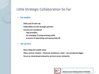 Little Strategic Collaboration So Far

    ?   For studios

        ? DVDs and TV still rule
        ? Cable MSOs are the strategic partners
        ? Carriers are considered
          ? Pipe providers
          ? An emerging TV programming outlet
          ? A source of advertising and sponsorship $$


    ?   For carriers

        ? Been riding the mobile wave
        ? Other vertical markets C financial, healthcare, retail C are considered bigger
        ? Focus on cloud-based enterprise services across industries




                                                             Global Carriers Making Online Profitable   8
8
 