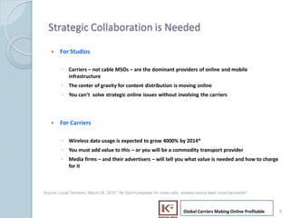 Strategic Collaboration is Needed

        ?    For Studios

             ? Carriers C not cable MSOs C are the dominant providers of online and mobile
               infrastructure
             ? The center of gravity for content distribution is moving online
             ? You cant solve strategic online issues without involving the carriers




        ?    For Carriers

             ? Wireless data usage is expected to grow 4000% by 2014*
             ? You must add value to this C or you will be a commodity transport provider
             ? Media firms C and their advertisers C will tell you what value is needed and how to charge
               for it



    Source: Local Techwire, March 24, 2010: "As Sprint prepares for video calls, wireless execs seek more bandwidth"



                                                                                Global Carriers Making Online Profitable   9
9
 