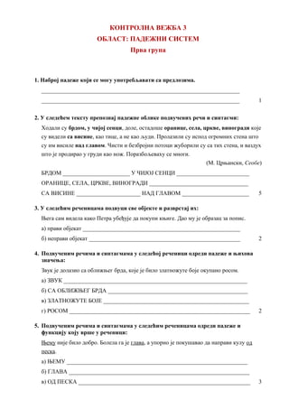 КОНТРОЛНА ВЕЖБА 3
ОБЛАСТ: ПАДЕЖНИ СИСТЕМ
Прва група
1. Наброј падеже који се могу употребљавати са предлозима.
____________________________________________________________________
____________________________________________________________________ 1
2. У следећем тексту препознај падежне облике подвучених речи и синтагми:
Ходали су брдом, у чијој сенци, доле, остадоше оранице, села, цркве, виногради које
су видели са висине, као тице, а не као људи. Пролазили су испод огромних стена што
су им висиле над главом. Чисти и безбројни потоци жуборили су са тих стена, и ваздух
што је продирао у груди као нож. Поразбољеваху се многи.
(М. Црњански, Сеобе)
БРДОМ _______________________ У ЧИЈОЈ СЕНЦИ _________________________
ОРАНИЦЕ, СЕЛА, ЦРКВЕ, ВИНОГРАДИ __________________________________
СА ВИСИНЕ ______________________ НАД ГЛАВОМ _______________________ 5
3. У следећим реченицама подвуци све објекте и разврстај их:
Њега сам видела како Петра убеђује да покупи књиге. Дао му је образац за попис.
а) прави објекат ______________________________________________________
б) неправи објекат ____________________________________________________ 2
4. Подвученим речима и синтагмама у следећој реченици одреди падеже и њихова
значења:
Звук је долазио са оближњег брда, које је било златножуте боје окупано росом.
а) ЗВУК _______________________________________________________________
б) СА ОБЛИЖЊЕГ БРДА ________________________________________________
в) ЗЛАТНОЖУТЕ БОЈЕ __________________________________________________
г) РОСОМ ______________________________________________________________ 2
5. Подвученим речима и синтагмама у следећим реченицама одреди падеже и
функцију коју врше у реченици:
Њему није било добро. Болела га је глава, а упорно је покушавао да направи кулу од
песка.
а) ЊЕМУ ______________________________________________________________
б) ГЛАВА ______________________________________________________________
в) ОД ПЕСКА ___________________________________________________________ 3
 