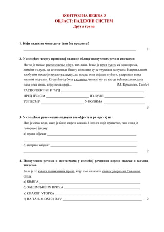 КОНТРОЛНА ВЕЖБА 3
ОБЛАСТ: ПАДЕЖНИ СИСТЕМ
Друга група
1. Који падеж не може да се јави без предлога?
____________________________________________________________________ 1
2. У следећем тексту препознај падежне облике подвучених речи и синтагми:
Нагло је мењао расположење и ћуд, тих дана. Јахао је пред пуком са официрима,
димећи из луле, да се изненада баци у кола што су се труцкала за пуком. Накривљеним
клобуком мрдао је весело уз песму, да, после, опет одјаше и ућути, ударивши коња
чизмом под сапи. Стењући од бола у колима, чинило му се као да већ неколико дана
пада нека киша, којој нема краја... (М. Црњански, Сеобе)
РАСПОЛОЖЕЊЕ И ЋУД __________________________________________________
ПРЕД ПУКОМ __________________________ ИЗ ЛУЛЕ ________________________
УЗ ПЕСМУ __________________________ У КОЛИМА _________________________
5
3. У следећим реченицама подвуци све објекте и разврстај их:
Пио је само воде, иако је било кафе и сокова. Нико га није приметио, чак и кад је
говорио о филму.
а) прави објекат ______________________________________________________
_____________________________________________________________________
б) неправи објекат ____________________________________________________
_____________________________________________________________________ 2
4. Подвученим речима и синтагмама у следећој реченици одреди падеже и њихова
значења.
Била је то књига занимљивих прича, коју смо налазили сваког уторка на Тањином
столу.
а) КЊИГА _____________________________________________________________
б) ЗАНИМЉИВИХ ПРИЧА ______________________________________________
в) СВАКОГ УТОРКА ____________________________________________________
г) НА ТАЊИНОМ СТОЛУ ________________________________________________ 2
 
