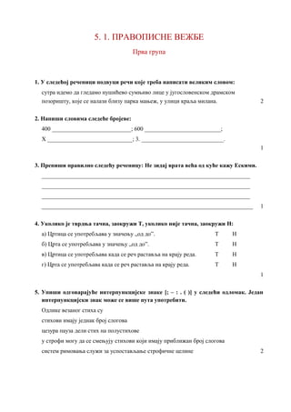 5. 1. ПРАВОПИСНE ВЕЖБE
Прва група
1. У следећој реченици подвуци речи које треба написати великим словом:
сутра идемо да гледамо нушићево сумњиво лице у југословенском драмском
позоришту, које се налази близу парка мањеж, у улици краља милана. 2
2. Напиши словима следеће бројеве:
400 ___________________________; 600 __________________________;
X _____________________________; 3. ____________________________.
1
3. Препиши правилно следећу реченицу: Не зидај врата већа од куће кажу Ескими.
_______________________________________________________________________
_______________________________________________________________________
_______________________________________________________________________
________________________________________________________________________ 1
4. Уколико је тврдња тачна, заокружи Т, уколико није тачна, заокружи Н:
а) Цртица се употребљава у значењу „од до”. Т Н
б) Црта се употребљава у значењу „од до”. Т Н
в) Цртица се употребљава када се реч раставља на крају реда. Т Н
г) Црта се употребљава када се реч раставља на крају реда. Т Н
1
5. Упиши одговарајуће интерпункцијске знаке [; – : . ( )] у следећи одломак. Један
интерпункцијски знак може се више пута употребити.
Одлике везаног стиха су
стихови имају једнак број слогова
цезура пауза дели стих на полустихове
у строфи могу да се смењују стихови који имају приближан број слогова
систем римовања служи за успостављање строфичне целине 2
 