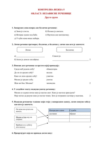 КОНТРОЛНА ВЕЖБА 5
ОБЛАСТ: НЕЗАВИСНЕ РЕЧЕНИЦЕ
Друга група
1. Заокружи слова испред две безличне реченице:
а) Зима је стигла. б) Полако је свитало.
в) Вечерас идемо код бабе. г) Научила сам математику.
д) У кући нема више шећера. 2
2. Личне речнице претвори у безличне, а безличне у личне као што је започето:
Личне Безличне
а) ____________________________ Севало је.
б) Јесен је донела захлађење. ____________________________________ 2
3. Повежи дате реченице са врстом којој припадају:
Среди већ једном собу! обавештајна
Да ли си средио собу? жељна
Како си лепо средио собу! узвична
Милан је средио собу. упитна
Жив ми био, Милане! заповедна 2
4. У следећем тексту подвуци упитну реченицу:
Милан се одувек питао како је настао свет. Како је настала црна рупа?
Није могао да разуме како је постао човек. Зато је потражио одговор у књигама. 2
5. Подвуци реченичне чланове који стоје у напоредном односу, затим попуни табелу
као што је започето.
Напоредни однос Служба
саставни објекат
2
6. Прецртај реч која не припада датом низу:
Он нема ни кучета ни
мачета.
Милан и Ана иду на
скијање.
Враћамо се у суботу
или недељу.
 