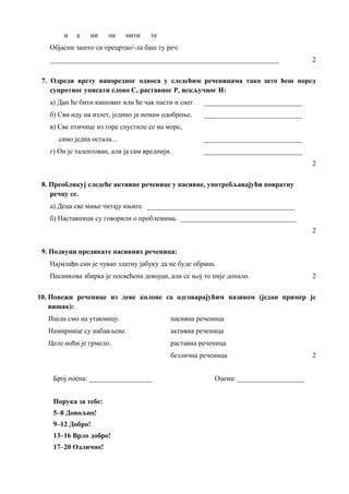 и а ни па нити те
Објасни зашто си прецртао/-ла баш ту реч:
_________________________________________________________________ 2
7. Одреди врсту напоредног односа у следећим реченицама тако што ћеш поред
супротног уписати слово С, раставног Р, искључног И:
а) Дан ће бити кишовит или ће чак пасти и снег. ____________________________
б) Сви иду на излет, једино ја немам одобрење. ____________________________
в) Све птичице из горе спустиле се на море,
само једна остала... ____________________________
г) Он је талентован, али ја сам вреднији. ____________________________
2
8. Преобликуј следеће активне реченице у пасивне, употребљавајући повратну
речцу се.
а) Деца све мање читају књиге. __________________________________________
б) Наставници су говорили о проблемима. _________________________________
2
9. Подвуци предикате пасивних реченица:
Најмлађи син је чувао златну јабуку да не буде обрана.
Песникова збирка је посвећена девојци, али се њој то није допало. 2
10. Повежи реченице из леве колоне са одговарајућим називом (један пример је
вишак):
Ишли смо на утакмицу. пасивна реченица
Намирнице су набављене. активна реченица
Целе ноћи је грмело. раставна реченица
безлична реченица 2
Број поена: __________________ Оцена: ___________________
Порука за тебе:
5–8 Довољно!
9–12 Добро!
13–16 Врло добро!
17–20 Одлично!
 