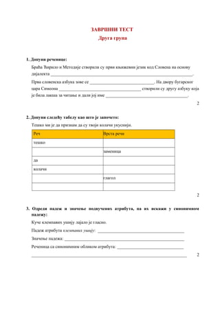 ЗАВРШНИ ТЕСТ
Друга група
1. Допуни реченице:
Браћа Ћирило и Методије створили су први књижевни језик код Словена на основу
дијалекта ________________________________________________________________.
Прва словенска азбука зове се _____________________________. На двору бугарског
цара Симеона _____________________________________ створили су другу азбуку која
је била лакша за читање и дали јој име _____________________________________.
2
2. Допуни следећу табелу као што је започето:
Тешко ми је да признам да су твоји колачи укуснији.
Реч Врста речи
тешко
заменица
да
колачи
глагол
2
3. Одреди падеж и значење подвучених атрибута, па их искажи у синонимном
падежу:
Куче клемпавих ушију лајало је гласно.
Падеж атрибута клемпавих ушију: _______________________________________
Значење падежа: ______________________________________________________
Реченица са синонимним обликом атрибута: ______________________________
______________________________________________________________________ 2
 
