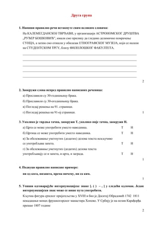 Друга група
1. Напиши правилно речи истакнуте свим великим словима:
На КАЛЕМЕГДАНСКОЈ ТВРЂАВИ, у организацији АСТРОНОМСКОГ ДРУШТВА
„РУЂЕР БОШКОВИЋ”, имали смо прилику да гледамо делимично помрачење
СУНЦА, а затим смо отишли у обилазак ЕТНОГРАФСКОГ МУЗЕЈА, који се налази
на СТУДЕНТСКОМ ТРГУ, близу ФИЛОЛОШКОГ ФАКУЛТЕТА.
_______________________________________________________________________
_______________________________________________________________________
_______________________________________________________________________
_______________________________________________________________________
_______________________________________________________________________
2
2. Заокружи слова испред правилно написаних реченица:
а) Прославили су 30-годишњицу брака.
б) Прославили су 30-огодишњицу брака.
в) Погледај решења на 91. страници.
г) Погледај решења на 91-ој страници. 1
3. Уколико је тврдња тачна, заокружи Т, уколико није тачна, заокружи Н.
а) Црта се може употребити уместо наводника. Т Н
б) Цртица се може употребити уместо наводника. Т Н
в) За обележавање уметнутих (додатих) делова текста искључиво
се употребљава запета. Т Н
г) За обележавање уметнутих (додатих) делова текста
употребљавају се и запета, и црта, и заграда. Т Н
1
4. Подвуци правилно написане примере:
ни од кога, низашта, према ничему, ни са ким.
1
5. Упиши одговарајуће интерпункцијске знаке [. ( ) – , ] у следећи одломак. Један
интерпункцијски знак може се више пута употребити.
Кључна фигура српског пријатељства у XVIII в био је Доситеј Обрадовић 1742 1811
некадашњи монах фрушкогорског манастира Хопово. У Србију је на позив Карађорђа
прешао 1807 године
2
 
