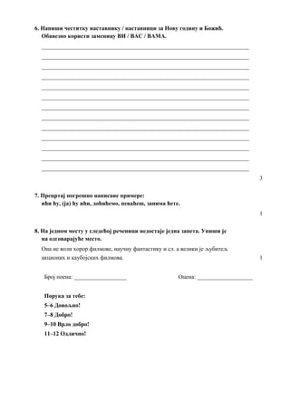 6. Напиши честитку наставнику / наставници за Нову годину и Божић.
Обавезно користи заменицу ВИ / ВАС / ВАМА.
_______________________________________________________________________
_______________________________________________________________________
_______________________________________________________________________
_______________________________________________________________________
_______________________________________________________________________
_______________________________________________________________________
_______________________________________________________________________
_______________________________________________________________________
_______________________________________________________________________
_______________________________________________________________________
_______________________________________________________________________
_______________________________________________________________________
_______________________________________________________________________
3
7. Прецртај погрешно написане примере:
ићи ћу, (ја) ћу ићи, доћићемо, певаћеш, занима ћете.
1
8. На једном месту у следећој реченици недостаје једна запета. Упиши је
на одговарајуће место.
Она не воли хорор филмове, научну фантастику и сл. а велики је љубитељ
акционих и каубојских филмова. 1
Број поена: __________________ Оцена: ___________________
Порука за тебе:
5–6 Довољно!
7–8 Добро!
9–10 Врло добро!
11–12 Одлично!
 
