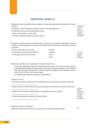 КОНТРОЛНА ВЕЖБА (2)
1. Заокружи слова испред реченица у којима се налазе индикативно употребљени глаголски
облици:
а) Наредне године завршавам средњу школу и уписујем факултет.
б) Малопре прочитах овај занимљиви роман.
в) Јуче гледамо филм, а она спава.
г) Радимо контролну вежбу из српског језика.
2. Линијама повежи реченице из леве колоне, у којима су употребљени одређени глаголски
начини, са одговарајућим значењима глаголских начина у десној колони (једно значење
је вишак):
а) Певај, удри бригу на весеље! намера
б) Ако будем имао времена, доћи ћу. заповест
в) Тренирам да бих био успешан. услов
узрок
3. Прочитај следећи текст и одговори на питања испод текста:
„Част наше породице мора бити очишћена оним чиме се част чисти: огњем и мачем,
а застрашујући пример нека буде доказ наше непоткупљиве праведности. До царевог
изрицања пресуде преступница ће бити затворена у подруму нашег дворца и нико с
њом не сме ступити у било какав додир.“
(Б. Михајловић, Бановић Страхиња, прилагођено)
Издвој из текста:
а) Неличан глаголски облик који је употребљен као део сложеног глаголског времена:
_______________________________.
б) Два нелична глаголска облика која су употребљена као допуна непотпуним глаголима:
_______________________________.
в) Два нелична глаголска облика која су употребљена као део пасива:
_______________________________.
г) Један попридевљени нелични глаголски облик:
________________________________.
4. Подвуци релативни перфекат:
Вођа пута нам је причао како им се прошлог лета овде покварио аутобус.
438
(1 бод; 0,5
за сваки
тачан
одговор,
а сваки
погрешан
0,5 мање)
(1,5; 0,5
за сваки
тачан
одговор)
(4 бода;
сваки
захтев по 1,
признају
се само
потпуни
одговори)
(1)
 