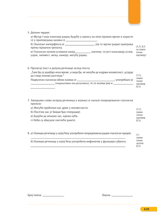 5. Допуни тврдње:
а) Футур I који означава радњу будућу у односу на неко прошло време и користи
се у приповедању назива се ______________________.
б) Значење имперфекта је ____________________, јер се време радње одмерава
према прошлом тренутку.
в) Глаголски начини углавном имају___________ значење, то јест означавају услов,
узрок, заповест, жељу, намеру, могућу радњу.
6. Прочитај текст и допуни реченице испод текста:
„Тако би се колебао неко време, а онда би, не могући да издржи неизвесност, устајао
да ствар поново разгледа.“
Подвучени глаголски облик назива се ___________________________; употребљен је
_________________ (индикативно или релативно), те се назива још и ______________
_________________.
7. Заокружи слово испред реченица у којима се налазе попридевљени глаголски
прилози:
а) Могући проблеми нас држе у неизвесности.
б) Посетио нас је бивши ђак генерације.
в) Будући да немамо час, идемо кући.
г) Небо су обасјале светлеће ракете.
8. а) Напиши реченицу у којој ћеш употребити попридевљени радни глаголски придев:
___________________________________________________________________
б) Напиши реченицу у којој ћеш употребити инфинитив у функцији субјекта:
___________________________________________________________________
Број поена: _______________ Оцена: _______________
439
(1,5;
сваки
тачан
одговор
0,5)
(1,5;
сваки
тачан
одговор
0,5)
(1;
сваки
тачан
захтев
0,5)
(1,5; 0,5
за сваки
тачан
одговор)
 