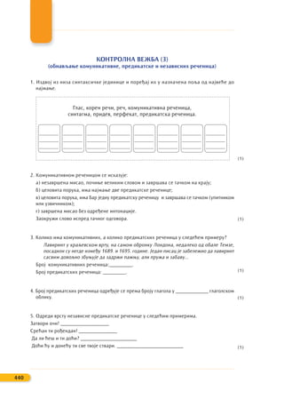 КОНТРОЛНА ВЕЖБА (3)
(обнављање комуникативне, предикатске и независних реченица)
1. Издвој из низа синтаксичке јединице и поређај их у назначена поља од највеће до
најмање.
Глас, корен речи, реч, комуникативна реченица,
синтагма, придев, перфекат, предикатска реченица.
2. Комуникативном реченицом се исказује:
а) незавршена мисао, почиње великим словом и завршава се тачком на крају;
б) целовита порука, има најмање две предикатске реченице;
в) целовита порука, има бар једну предикатску реченицу и завршава се тачком (упитником
или узвичником);
г) завршена мисао без одређене интонације.
Заокружи слово испред тачног одговора.
3. Колико има комуникативних, а колико предикатских реченица у следећем примеру?
Лавиринт у краљевском врту, на самом обронку Лондона, недалеко од обале Темзе,
посадили су негде између 1689. и 1695. године. Један писац је забележио да лавиринт
сасвим довољно збуњује да задржи пажњу, али пружа и забаву...
Број комуникативних реченица:_________.
Број предикатских реченица: _________.
4. Број предикатских реченица одређује се према броју глагола у _____________ глаголском
облику.
5. Одреди врсту независне предикатске реченице у следећим примерима.
Затвори очи! ___________________
Срећан ти рођендан! _______________
Да ли ћеш и ти доћи? ______________________
Доћи ћу и донећу ти све твоје ствари. __________________________
440
_______
_______
_______
_______
_______
_______
_______
_______
_______
_______
_______
_______
_______
_______
_______
_______
_______
_______
_______
_______
_______
_______
_______
_______
(1)
(1)
(1)
(1)
(1)
 