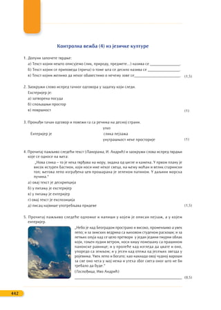 Контролна вежба (4) из језичке културе
1. Допуни започете тврдње:
а) Текст којим нешто описујемо (лик, природу, предмете...) назива се _______________.
б) Текст којим се приповеда (прича) о томе шта се десило назива се ________________.
в) Текст којим желимо да неког обавестимо о нечему зове се_______________________.
2. Заокружи слово испред тачног одговора у задатку који следи.
Екстеријер је:
а) затворена посуда
б) спољашњи простор
в) површност
3. Пронађи тачан одговор и повежи га са речима на десној страни.
улаз
Ентеријер је слика пејзажа
унутрашњост неке просторије
4. Прочитај пажљиво следећи текст (Панорама, И. Андрић) и заокружи слова испред тврдњи
које се односе на њега:
„Нова слика – то је нека тврђава на мору, зидана од цигле и камена. У првом плану је
висок истурен бастион, који носи име неког свеца, на њему моћан и велик старински
топ; његова лепо изграђена цев прошарана је зеленом патином. У даљини морска
пучина.“
а) овај текст је дескрипција
б) у питању је екстеријер
в) у питању је ентеријер
г) овај текст је експозиција
д) писац највише употребљава придеве
5. Прочитај пажљиво следеће одломке и напиши у којем је описан пејзаж, а у којем
ентеријер.
„Небо је над Београдом пространо и високо, променљиво а увек
лепо; и за зимских ведрина са њиховом студеном раскоши; и за
летњих олуја кад се цело претвори у један једини тмурни облак
који, гоњен лудим ветром, носи кишу помешану са прашином
панонске равнице; и у пролеће кад изгледа да цвате и оно,
упоредо са земљом; и у јесен кад отежа од јесењих звезда у
ројевима. Увек лепо и богато; као накнада овој чудној вароши
за све оно чега у њој нема и утеха због свега оног што не би
требало да буде.“
(Госпођица, Иво Андрић)
______________________________________________________
442
(1,5)
(1,5)
(0,5)
(1)
(1)
 