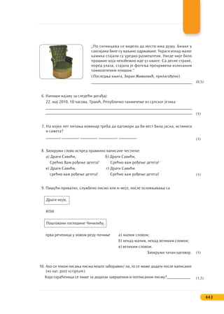 „По ситницама се видело да место има душу. Биљке у
саксијама биле су ваљано одржаване. Украси изнад малог
камина стајали су уредно размештени. Нигде није било
прашине која неизбежно иде уз књиге. Са десне стране,
поред улаза, стајала је фотеља прекривена излизаним
тамнозеленим плишом.“
(Последња књига, Зоран Живковић, прилагођено)
__________________________________________________
6. Напиши најаву за следећи догађај:
22. мај 2010, 10 часова, Тршић, Републичко такмичење из српског језика
____________________________________________________________________________
_____________________________________________________________________________
7. На којих пет питања новинар треба да одговори да би вест била јасна, истинита
и сажета?
_______, ________, ________, _________, _________
8. Заокружи слово испред правилно написане честитке:
а) Драги Савићи, б) Драги Савићи,
Срећно Вам рођење детета! Срећно вам рођење детета!
в) Драги Савићи, г) Драги Савићи
срећно вам рођење детета! Срећно вам рођење детета!
9. Пишући приватно, службено писмо или и-мејл, после ословљавања са
Драги моји,
ИЛИ
Поштовани господине Чичилићу,
прва реченица у новом реду почиње а) малим словом;
б) некад малим, некад великим словом;
в) великим словом.
Заокружи тачан одговор.
10. Ако си током писања писма нешто заборавио/-ла, то се може додати после написаног
(из лат. post scriptum).
Која скраћеница се пише за додатак завршеном и потписаном писму?____________
443
(0,5)
(1)
(1)
(1)
(1)
(1,5)
 