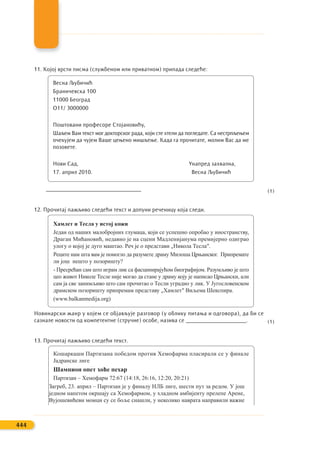 11. Којој врсти писма (службеном или приватном) припада следеће:
Весна Љубичић
Браничевска 100
11000 Београд
О11/ 3000000
Поштовани професоре Стојановићу,
Шаљем Вам текст мог докторског рада, који сте хтели да погледате. Са нестрпљењем
очекујем да чујем Ваше цењено мишљење. Када га прочитате, молим Вас да ме
позовете.
Нови Сад, Унапред захвална,
17. април 2010. Весна Љубичић
_________________________________
12. Прочитај пажљиво следећи текст и допуни реченицу која следи.
Хамлет и Тесла у истој кожи
Један од наших малобројних глумаца, који се успешно опробао у иностранству,
Драган Мићановић, недавно је на сцени Мадленијанума премијерно одиграо
улогу о којој је дуго маштао. Реч је о представи „Никола Тесла″.
Реците нам шта вам је помогло да разумете драму Милоша Црњанског. Припремате
ли још нешто у позоришту?
- Пресрећан сам што играм лик са фасцинирајућом биографијом. Разумљиво је што
цео живот Николе Тесле није могао да стане у драму коју је написао Црњански, али
сам ја све занимљиво што сам прочитао о Тесли уградио у лик. У Југословенском
драмском позоришту припремам представу „Хамлет″ Виљема Шекспира.
(www.balkanmedija.org)
Новинарски жанр у којем се објављује разговор (у облику питања и одговора), да би се
сазнале новости од компетентне (стручне) особе, назива се _____________________.
13. Прочитај пажљиво следећи текст.
Кошаркаши Партизана победом против Хемофарма пласирали се у финале
Јадранске лиге
Шампион опет хоће пехар
Партизан – Хемофарм 72:67 (14:18, 26:16, 12:20, 20:21)
Загреб, 23. април – Партизан је у финалу НЛБ лиге, шести пут за редом. У још
једном напетом окршају са Хемофармом, у хладном амбијенту прелепе Арене,
Вујошевићеви момци су се боље снашли, у неколико наврата направили важне
444
(1)
(1)
 