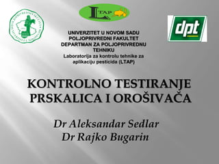KONTROLNO TESTIRANJE
PRSKALICA I OROŠIVAČA
Dr Aleksandar Sedlar
Dr Rajko Bugarin
UNIVERZITET U NOVOM SADU
POLJOPRIVREDNI FAKULTET
DEPARTMAN ZA POLJOPRIVREDNU
TEHNIKU
Laboratorija za kontrolu tehnike za
aplikaciju pesticida (LTAP)
 