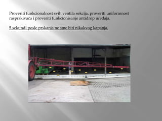 Proveriti funkcionalnost svih ventila sekcija, proveriti uniformnost
rasprskivača i proveriti funkcionisanje antidrop uređaja.
5 sekundi posle prskanja ne sme biti nikakvog kapanja.
 