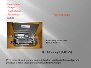 Šta se testira ?
-Pumpa
-Rasprskivači
-Manometar
-Mešač
- Provera pumpe
Radni opseg 5 – 400 l/min
Pritisak do 25 bar
Prvo proveriti da li pumpa svojim tehničkim karakteristikama odgovara
prskalici, a zatim i njen protok pomoću testera pumpe.
Q = 1.1 x n x q + (5-10% V)
 