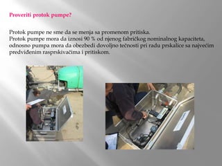 Proveriti protok pumpe?
Protok pumpe ne sme da se menja sa promenom pritiska.
Protok pumpe mora da iznosi 90 % od njenog fabričkog nominalnog kapaciteta,
odnosno pumpa mora da obezbedi dovoljno tečnosti pri radu prskalice sa najvećim
predviđenim rasprskivačima i pritiskom.
 