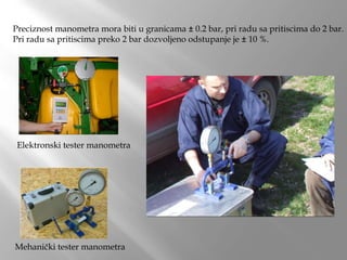 Preciznost manometra mora biti u granicama ± 0.2 bar, pri radu sa pritiscima do 2 bar.
Pri radu sa pritiscima preko 2 bar dozvoljeno odstupanje je ± 10 %.
Mehanički tester manometra
Elektronski tester manometra
 