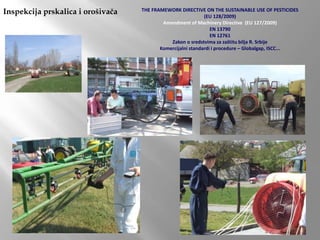 Inspekcija prskalica i orošivača THE FRAMEWORK DIRECTIVE ON THE SUSTAINABLE USE OF PESTICIDES
(EU 128/2009)
Amendment of Machinery Directive (EU 127/2009)
EN 13790
EN 12761
Zakon o sredstvima za zaštitu bilja R. Srbije
Komercijalni standardi i procedure – Globalgap, ISCC...
 