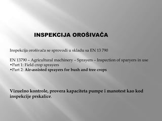 INSPEKCIJA OROŠIVAČA
Inspekcija orošivača se sprovodi u skladu sa EN 13 790
EN 13790 – Agricultural machinery – Sprayers – Inspection of sparyers in use
•Part 1: Field crop sprayers
•Part 2: Air-assisted sprayers for bush and tree crops
Vizuelno kontrole, provera kapaciteta pumpe i manotest kao kod
inspekcije prskalice.
 