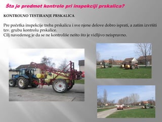 KONTROLNO TESTIRANJE PRSKALICA
Pre početka inspekcije treba prskalicu i sve njene delove dobro isprati, a zatim izvršiti
tzv. grubu kontrolu prskalice.
Cilj navedenog je da se ne kontroliše nešto što je vidljivo neispravno.
Šta je predmet kontrole pri inspekciji prskalica?
 