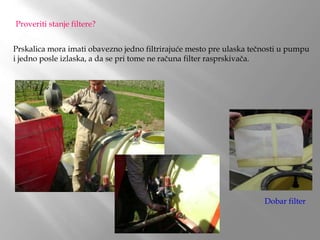Proveriti stanje filtere?
Prskalica mora imati obavezno jedno filtrirajuće mesto pre ulaska tečnosti u pumpu
i jedno posle izlaska, a da se pri tome ne računa filter rasprskivača.
Dobar filter
 
